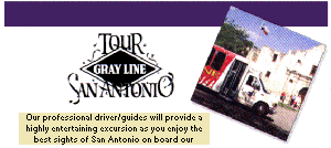 TOUR SAN ANTONIO
GRAY LINE

Gray Line makes San Antonio Sightseeing an unforgettable experience!

Gray Line Tours San Antonio
(210) 226-1706 or 800-472-9546
217 Alamo Plaza, Suite B
San Antonio, TX 78205