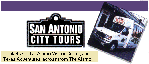 SAN ANTONIO CITY TOURS
See San Antonio-275 Years in the making.

The Alamo, Japanese Sunken Gardens, IMAX Theatre, The Missions, Riverboat Rides, The Texas Adventure, Market Square/El mercado, and more.

Tours depart from the Alamo Visitor Center.  Your one-stop for tours, information, gifts, tickets, film and much more.

CALL (210) 228-9776
For Information & reservations.  Pick-up service available.